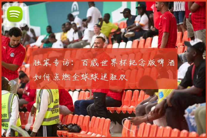 独家专访：百威世界杯纪念版啤酒如何点燃全球球迷狂欢