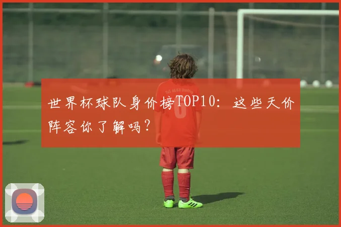 世界杯球队身价榜TOP10：这些天价阵容你了解吗？