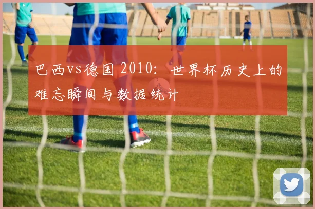 巴西vs德国 2010：世界杯历史上的难忘瞬间与数据统计