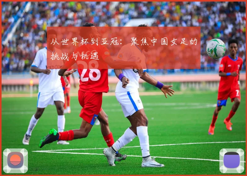 从世界杯到亚冠：聚焦中国女足的挑战与机遇
