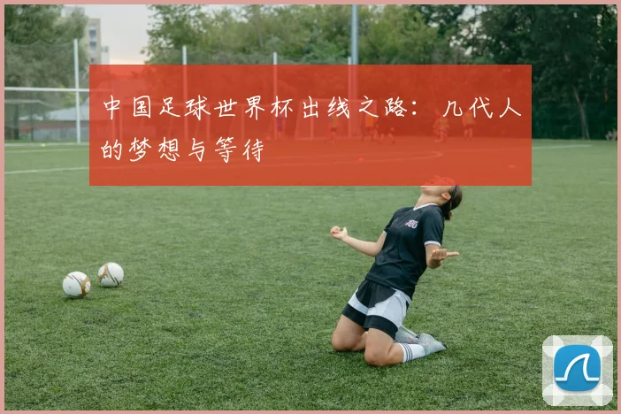 中国足球世界杯出线之路：几代人的梦想与等待