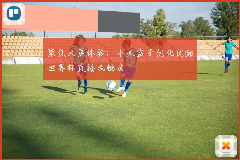 聚焦大屏体验：小米盒子优化优酷世界杯直播流畅度