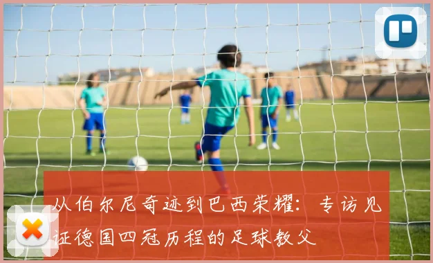 从伯尔尼奇迹到巴西荣耀：专访见证德国四冠历程的足球教父