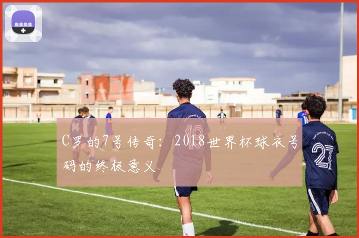 C罗的7号传奇：2018世界杯球衣号码的终极意义