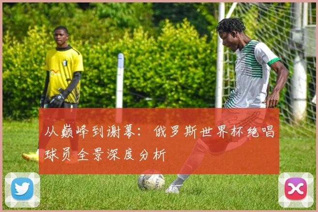 从巅峰到谢幕：俄罗斯世界杯绝唱球员全景深度分析