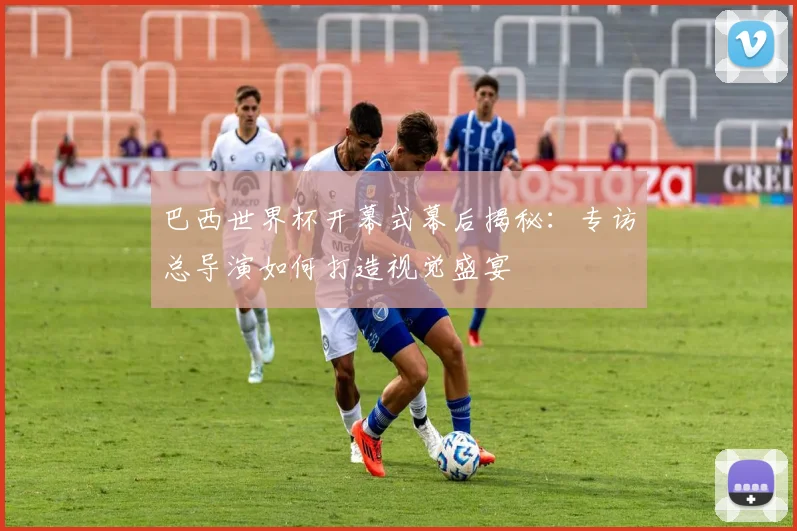 巴西世界杯开幕式幕后揭秘：专访总导演如何打造视觉盛宴
