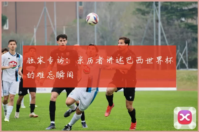 独家专访：亲历者讲述巴西世界杯的难忘瞬间