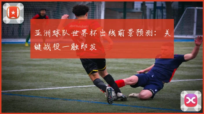亚洲球队世界杯出线前景预测：关键战役一触即发