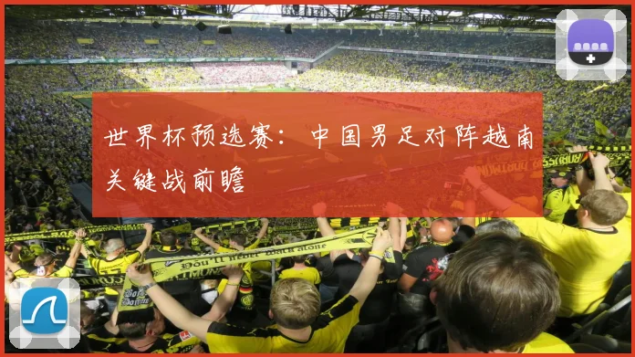 世界杯预选赛：中国男足对阵越南关键战前瞻