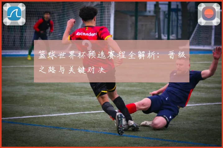 篮球世界杯预选赛程全解析：晋级之路与关键对决