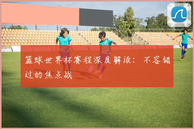篮球世界杯赛程深度解读：不容错过的焦点战