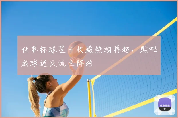 世界杯球星卡收藏热潮再起，贴吧成球迷交流主阵地