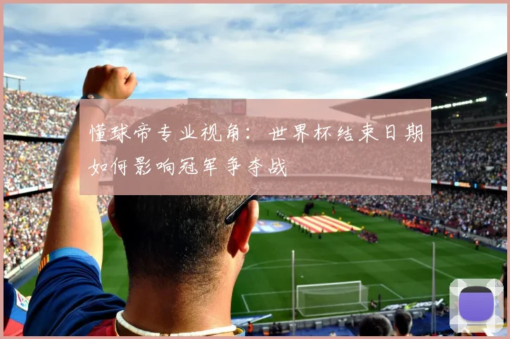 懂球帝专业视角：世界杯结束日期如何影响冠军争夺战