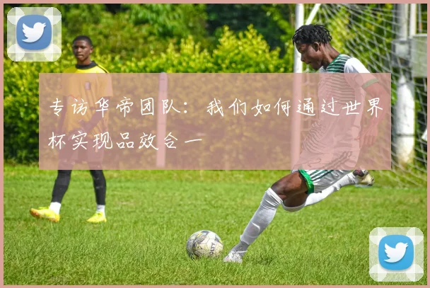 专访华帝团队：我们如何通过世界杯实现品效合一