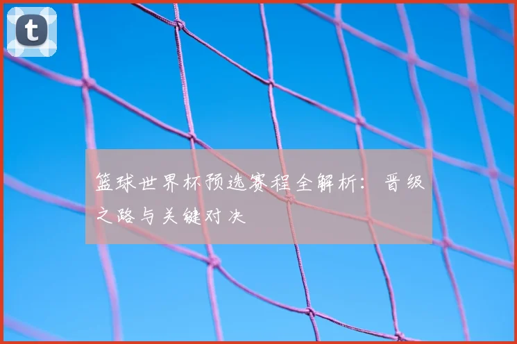 篮球世界杯预选赛程全解析：晋级之路与关键对决