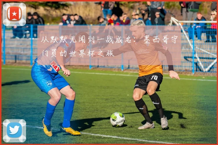 从默默无闻到一战成名：墨西哥守门员的世界杯之旅