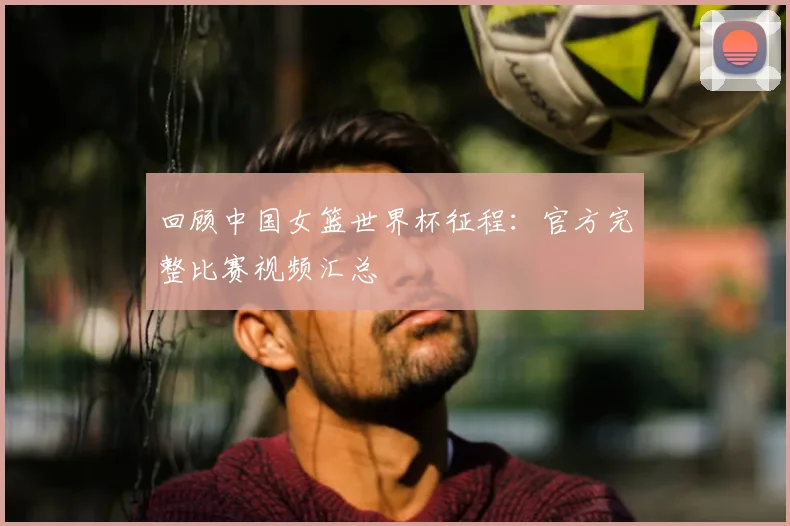 回顾中国女篮世界杯征程：官方完整比赛视频汇总