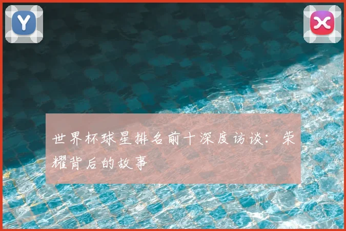 世界杯球星排名前十深度访谈:荣耀背后的故事