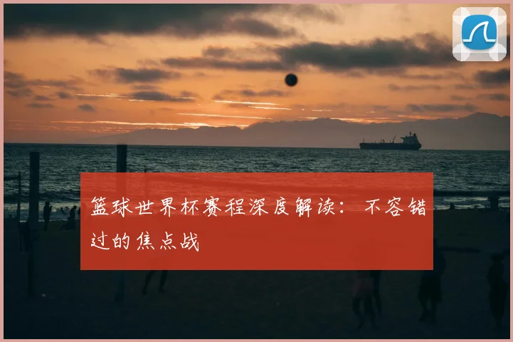 篮球世界杯赛程深度解读：不容错过的焦点战