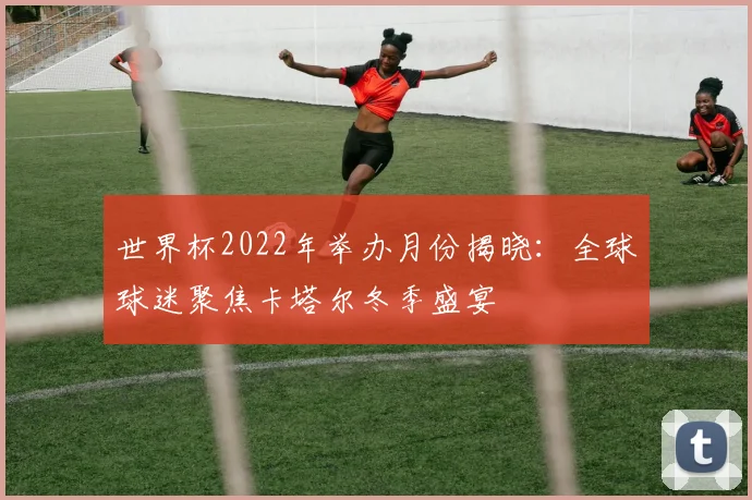 世界杯2022年举办月份揭晓：全球球迷聚焦卡塔尔冬季盛宴