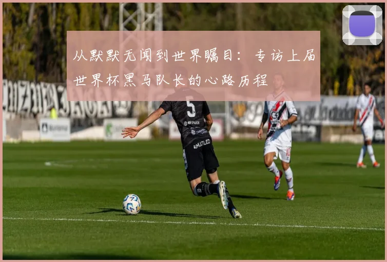从默默无闻到世界瞩目：专访上届世界杯黑马队长的心路历程