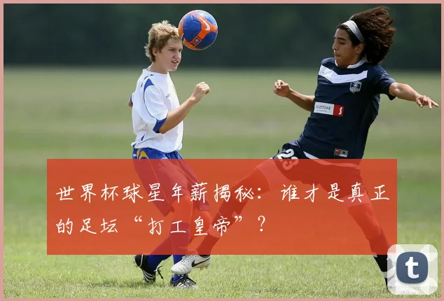 世界杯球星年薪揭秘：谁才是真正的足坛“打工皇帝”？
