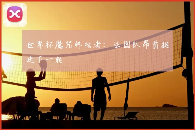 世界杯魔咒终结者:法国队昂首挺进下一轮